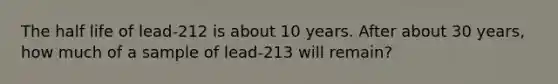 The half life of lead-212 is about 10 years. After about 30 years, how much of a sample of lead-213 will remain?