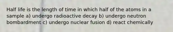 Half life is the length of time in which half of the atoms in a sample a) undergo radioactive decay b) undergo neutron bombardment c) undergo nuclear fusion d) react chemically