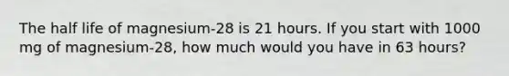 The half life of magnesium-28 is 21 hours. If you start with 1000 mg of magnesium-28, how much would you have in 63 hours?