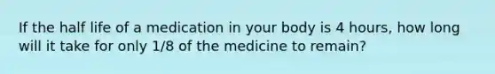 If the half life of a medication in your body is 4 hours, how long will it take for only 1/8 of the medicine to remain?