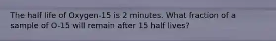 The half life of Oxygen-15 is 2 minutes. What fraction of a sample of O-15 will remain after 15 half lives?