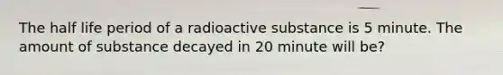 The half life period of a radioactive substance is 5 minute. The amount of substance decayed in 20 minute will be?