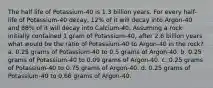 The half life of Potassium-40 is 1.3 billion years. For every half-life of Potassium-40 decay, 12% of it will decay into Argon-40 and 88% of it will decay into Calcium-40. Assuming a rock initially contained 1 gram of Potassium-40, after 2.6 billion years what would be the ratio of Potassium-40 to Argon-40 in the rock? a. 0.25 grams of Potassium-40 to 0.5 grams of Argon-40. b. 0.25 grams of Potassium-40 to 0.09 grams of Argon-40. c. 0.25 grams of Potassium-40 to 0.75 grams of Argon-40. d. 0.25 grams of Potassium-40 to 0.66 grams of Argon-40.