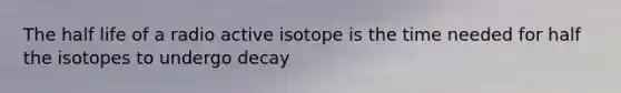 The half life of a radio active isotope is the time needed for half the isotopes to undergo decay