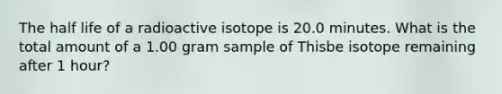 The half life of a radioactive isotope is 20.0 minutes. What is the total amount of a 1.00 gram sample of Thisbe isotope remaining after 1 hour?