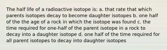 The half life of a radioactive isotope is: a. that rate that which parents isotopes decay to become daughter isotopes b. one half of the the age of a rock in which the isotope was found c. the time required for one-half of the parent isotope in a rock to decay into a daughter isotope d. one half of the time required for all parent isotopes to decay into daughter isotopes