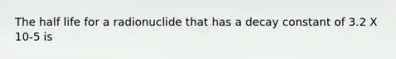 The half life for a radionuclide that has a decay constant of 3.2 X 10-5 is