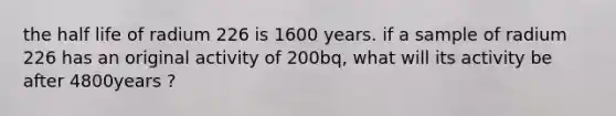 the half life of radium 226 is 1600 years. if a sample of radium 226 has an original activity of 200bq, what will its activity be after 4800years ?