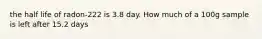 the half life of radon-222 is 3.8 day. How much of a 100g sample is left after 15.2 days