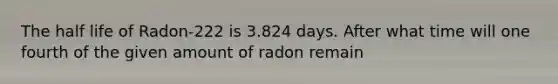 The half life of Radon-222 is 3.824 days. After what time will one fourth of the given amount of radon remain