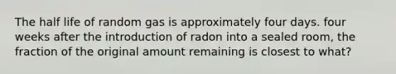 The half life of random gas is approximately four days. four weeks after the introduction of radon into a sealed room, the fraction of the original amount remaining is closest to what?