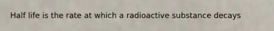 Half life is the rate at which a radioactive substance decays