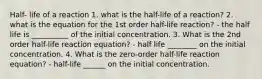 Half- life of a reaction 1. what is the half-life of a reaction? 2. what is the equation for the 1st order half-life reaction? - the half life is __________ of the initial concentration. 3. What is the 2nd order half-life reaction equation? - half life ________ on the initial concentration. 4. What is the zero-order half-life reaction equation? - half-life ______ on the initial concentration.