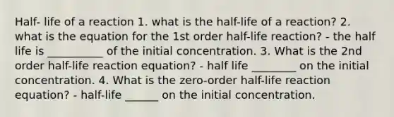 Half- life of a reaction 1. what is the half-life of a reaction? 2. what is the equation for the 1st order half-life reaction? - the half life is __________ of the initial concentration. 3. What is the 2nd order half-life reaction equation? - half life ________ on the initial concentration. 4. What is the zero-order half-life reaction equation? - half-life ______ on the initial concentration.