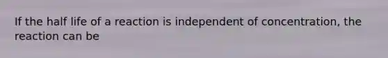 If the half life of a reaction is independent of concentration, the reaction can be