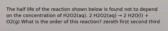 The half life of the reaction shown below is found not to depend on the concentration of H2O2(aq). 2 H2O2(aq) → 2 H2O(l) + O2(g) What is the order of this reaction? zeroth first second third