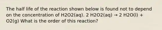 The half life of the reaction shown below is found not to depend on the concentration of H2O2(aq). 2 H2O2(aq) → 2 H2O(l) + O2(g) What is the order of this reaction?