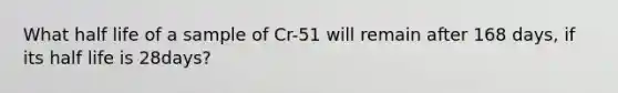 What half life of a sample of Cr-51 will remain after 168 days, if its half life is 28days?