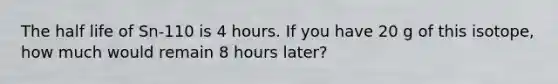 The half life of Sn-110 is 4 hours. If you have 20 g of this isotope, how much would remain 8 hours later?