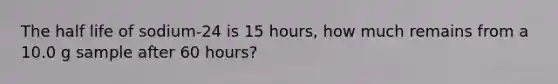 The half life of sodium-24 is 15 hours, how much remains from a 10.0 g sample after 60 hours?