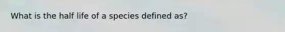 What is the half life of a species defined as?