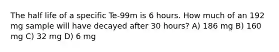 The half life of a specific Te-99m is 6 hours. How much of an 192 mg sample will have decayed after 30 hours? A) 186 mg B) 160 mg C) 32 mg D) 6 mg