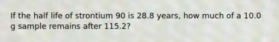 If the half life of strontium 90 is 28.8 years, how much of a 10.0 g sample remains after 115.2?