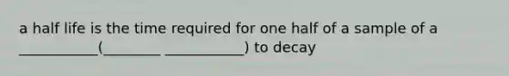 a half life is the time required for one half of a sample of a ___________(________ ___________) to decay