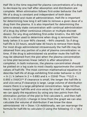 Half life is the time required for plasma concentrations of a drug to decrease by one half after absorption and distribution are complete. When elimination follows first-order behavior the half-life of a drug is constant and independent of both dose administered and route of administration. Half-life is important for determining how long it will take to remove a given dose of a drug from the plasma. It is also important for determining the time to steady state concentration with continual administration of a drug (by either continuous infusion or multiple discreet doses). For any drug exhibiting first-order kinetics, the 4th half-life is number used to determine when drug is removed from body (when it is over 90% cleared, ~94% cleared). So if drug half-life is 10 hours, would take 40 hours to remove from body. For most drugs administered intravenously the half-life may be obtained from any portion of a plot of plasma concentration vs time. If the drug is administered via another route the half-life may be obtained from the plot when the plasma concentration vs time plot becomes linear (which is after absorption is complete). In both instances, the plasma concentration should be plotted on a log scale to most closely approximate the correct values of half-life. The most common mathematical equation to describe half-life of drugs exhibiting first-order behavior is: t1/2 = ln 2 / k (where ln 2 = 0.693 and k = Cl/Vd) Thus: **t1/2 = 0.693 x (Vd/Cl)** If clearance is small, the longer the half-life is and vice-versa if clearance is large. Large volume of distribution means there is a large peripheral concentration, large Vd thus means longer half-life and vice-versa for small Vd. Alternatively we can apply the equations by using any two points from the elimination portion of the plot to first calculate k, and then half-life: k = ln (C1/C2) / change in time From the graph we can also calculate the volume of distribution if we know the dose administered: Vd = Dose / C0 Additionally, we can rearrange the formula for half-life to calculate Cl using the following: Cl = Vd x k