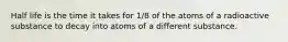 Half life is the time it takes for 1/8 of the atoms of a radioactive substance to decay into atoms of a different substance.
