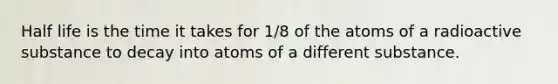 Half life is the time it takes for 1/8 of the atoms of a radioactive substance to decay into atoms of a different substance.