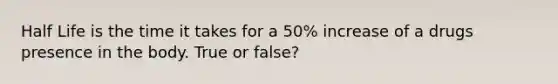 Half Life is the time it takes for a 50% increase of a drugs presence in the body. True or false?