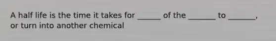 A half life is the time it takes for ______ of the _______ to _______, or turn into another chemical