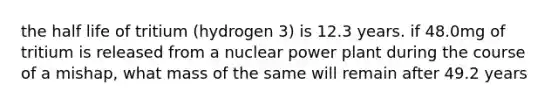 the half life of tritium (hydrogen 3) is 12.3 years. if 48.0mg of tritium is released from a nuclear power plant during the course of a mishap, what mass of the same will remain after 49.2 years