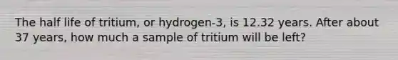 The half life of tritium, or hydrogen-3, is 12.32 years. After about 37 years, how much a sample of tritium will be left?