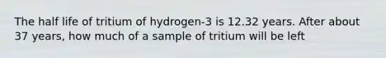 The half life of tritium of hydrogen-3 is 12.32 years. After about 37 years, how much of a sample of tritium will be left