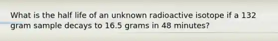 What is the half life of an unknown radioactive isotope if a 132 gram sample decays to 16.5 grams in 48 minutes?