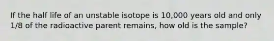 If the half life of an unstable isotope is 10,000 years old and only 1/8 of the radioactive parent remains, how old is the sample?