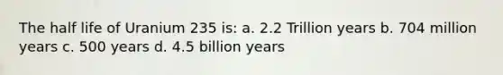 The half life of Uranium 235 is: a. 2.2 Trillion years b. 704 million years c. 500 years d. 4.5 billion years