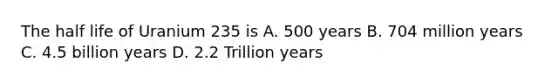 The half life of Uranium 235 is A. 500 years B. 704 million years C. 4.5 billion years D. 2.2 Trillion years