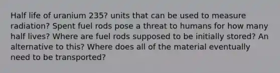 Half life of uranium 235? units that can be used to measure radiation? Spent fuel rods pose a threat to humans for how many half lives? Where are fuel rods supposed to be initially stored? An alternative to this? Where does all of the material eventually need to be transported?