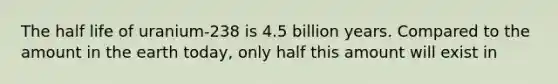 The half life of uranium-238 is 4.5 billion years. Compared to the amount in the earth today, only half this amount will exist in