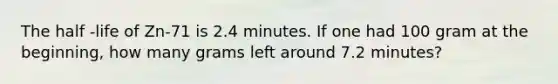 The half -life of Zn-71 is 2.4 minutes. If one had 100 gram at the beginning, how many grams left around 7.2 minutes?