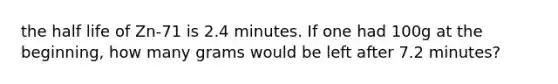 the half life of Zn-71 is 2.4 minutes. If one had 100g at the beginning, how many grams would be left after 7.2 minutes?