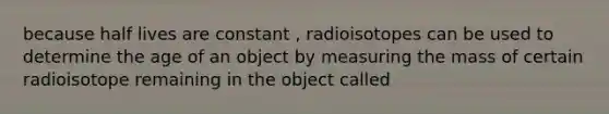 because half lives are constant , radioisotopes can be used to determine the age of an object by measuring the mass of certain radioisotope remaining in the object called