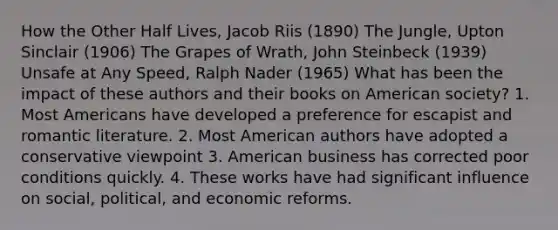 How the Other Half Lives, Jacob Riis (1890) The Jungle, Upton Sinclair (1906) The Grapes of Wrath, John Steinbeck (1939) Unsafe at Any Speed, Ralph Nader (1965) What has been the impact of these authors and their books on American society? 1. Most Americans have developed a preference for escapist and romantic literature. 2. Most American authors have adopted a conservative viewpoint 3. American business has corrected poor conditions quickly. 4. These works have had significant influence on social, political, and economic reforms.