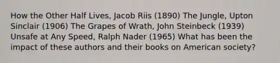 How the Other Half Lives, Jacob Riis (1890) The Jungle, Upton Sinclair (1906) The Grapes of Wrath, John Steinbeck (1939) Unsafe at Any Speed, Ralph Nader (1965) What has been the impact of these authors and their books on American society?