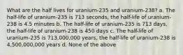 What are the half lives for uranium-235 and uranium-238? a. The half-life of uranium-235 is 713 seconds, the half-life of uranium-238 is 4.5 minutes b. The half-life of uranium-235 is 713 days, the half-life of uranium-238 is 450 days c. The half-life of uranium-235 is 713,000,000 years, the half-life of uranium-238 is 4,500,000,000 years d. None of the above