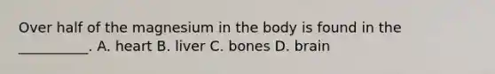 Over half of the magnesium in the body is found in the __________. A. heart B. liver C. bones D. brain