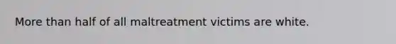 More than half of all maltreatment victims are white.